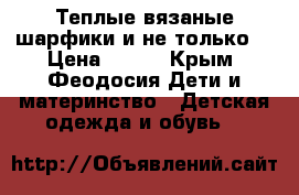 Теплые вязаные шарфики и не только  › Цена ­ 300 - Крым, Феодосия Дети и материнство » Детская одежда и обувь   